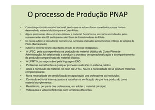 O processo de Produção PNAP
•   Conteúdo produzido em nível nacional, sendo que os autores foram convidados porque haviam
    desenvolvido material didático para o Curso Piloto.
•   Alguns professores não aceitaram elaborar o material. Desta forma, outros foram indicados pelos
    representantes das IES participantes do Fórum de Coordenadores do Piloto.
•   Os novos autores e consultores tiveram seus currículos analisados pelos mesmos critérios de seleção do
    Piloto (Bacharelado).
•   Autores e leitores foram capacitados através de oficinas pedagógicas.
•    A UFSC, pela sua experiência na produção do material didático do Curso Piloto de
    Administração, foi selecionada a conduzir o processo de operacionalização e acompanhamento
    da produção compartilhada do material didático.
•    A UFMT ficou responsável pela linguagem EAD.
•    Problemas semelhantes a qualquer processo realizado no sistema público.
•    Após a conclusão do material, no caso da UFSC, houve a necessidade de se produzir materiais
    complementares;
•    Nova necessidade de sensibilização e capacitação dos professores da instituição;
•    Comissão editorial interna passou a trabalhar na verificação do que fora produzido como
    material complementar;
•    Resistência, por parte dos professores, em adotar o material principal;
•    Videoaulas e videoconferências com temáticas diferentes.
 
