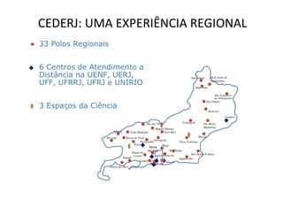 CEDERJ: UMA EXPERIÊNCIA REGIONAL
33 Polos Regionais


6 Centros de Atendimento a
Distância na UENF, UERJ,                                                         Natividade         Bom Jesus de

UFF, UFRRJ, UFRJ e UNIRIO                                                              Itaperuna
                                                                                                    Itabapoana



                                                                                                     São Francisco
                                                                                                     de Itabopoana
                                                                                               São Fidelis
3 Espaços da Ciência
                                                                                                   Itaocara
                                                                                                              Campos

                                                Rio das Flores             Cantagalo         Sta Maria
                                                                                             Madalena
                                                      Miguel Pereira
                        Quatis      Volta Redonda           Três Rios
                 Resende          Barra do Piraí                                        Macaé
                                             Paracambi Petrópolis
                                                                          Nova Friburgo
                                        Piraí                Magé
                                                   Nova
                                                  Iguaçú           Rio Bonito
                                       Duque de
                                                          São Goncalo             São Pedro D’ádeia
                                        Caxias
                               Itaguaí                                    Saquarema
                                            Campo Grande        Niterói
                                                    Maracanâ
                     Angra dos Reis
 