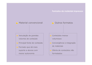 Formatos de materiais impressos




Material convencional           Outros formatos




Veiculação de grandes         Conteúdos menos
volumes de conteúdo           volumosos

Principal fonte de conteúdo   Convergência e integração
                              de materiais
Formato que dá mais
suporte a alunos com          Oferta de conteúdos não
menor autonomia               formatados
 