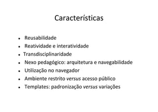 Características

Reusabilidade
Reatividade e interatividade
Transdisciplinaridade
Nexo pedagógico: arquitetura e navegabilidade
Utilização no navegador
Ambiente restrito versus acesso público
Templates: padronização versus variações
 