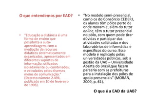O que entendemos por EAD?        • “No modelo semi-presencial,
                                   como os do Consórcio CEDERJ,
                                   os alunos têm pólos perto de
                                   onde moram e, além do tutor
                                   online, têm o tutor presencial
• “Educação a distância é uma      no pólo, com quem pode tirar
  forma de ensino que              dúvidas e participar das
  possibilita a auto-              atividades solicitadas e dos
  aprendizagem, com a              laboratórios de informática e
  mediação de recursos             específicos do curso. Esse
  didáticos sistematicamente       modelo é replicado pelas
  organizados, apresentados em
  diferentes suportes de           universidades públicas, sob a
  informação, utilizados           gestão da UAB – Universidade
  isoladamente ou combinados,      Aberta do Brasil,que fazem
  e veiculados pelos diversos      parceria com as prefeituras
  meios de comunicação.”           para a instalação dos pólos de
  (Decreto número 2.494,           apoio presenciais” (MORAN,
  publicado em 10 de fevereiro     2009, p. 61).
  de 1998).
                                         O que é a EAD da UAB?
 