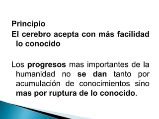 Principio
El cerebro acepta con más facilidad
lo conocido
Los progresos mas importantes de la
humanidad no se dan tanto por
acumulación de conocimientos sino
mas por ruptura de lo conocido.
 
