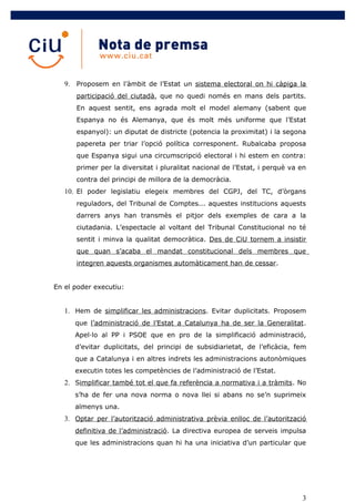 9. Proposem en l’àmbit de l’Estat un sistema electoral on hi càpiga la
      participació del ciutadà, que no quedi només en mans dels partits.
      En aquest sentit, ens agrada molt el model alemany (sabent que
      Espanya no és Alemanya, que és molt més uniforme que l’Estat
      espanyol): un diputat de districte (potencia la proximitat) i la segona
      papereta per triar l’opció política corresponent. Rubalcaba proposa
      que Espanya sigui una circumscripció electoral i hi estem en contra:
      primer per la diversitat i pluralitat nacional de l’Estat, i perquè va en
      contra del principi de millora de la democràcia.
   10. El poder legislatiu elegeix membres del CGPJ, del TC, d’òrgans
      reguladors, del Tribunal de Comptes... aquestes institucions aquests
      darrers anys han transmès el pitjor dels exemples de cara a la
      ciutadania. L’espectacle al voltant del Tribunal Constitucional no té
      sentit i minva la qualitat democràtica. Des de CiU tornem a insistir
      que quan s’acaba el mandat constitucional dels membres que
      integren aquests organismes automàticament han de cessar.


En el poder executiu:


   1. Hem de simplificar les administracions. Evitar duplicitats. Proposem
      que l’administració de l’Estat a Catalunya ha de ser la Generalitat.
      Apel·lo al PP i PSOE que en pro de la simplificació administració,
      d’evitar duplicitats, del principi de subsidiarietat, de l’eficàcia, fem
      que a Catalunya i en altres indrets les administracions autonòmiques
      executin totes les competències de l’administració de l’Estat.
   2. Simplificar també tot el que fa referència a normativa i a tràmits. No
      s’ha de fer una nova norma o nova llei si abans no se’n suprimeix
      almenys una.
   3. Optar per l’autorització administrativa prèvia enlloc de l’autorització
      definitiva de l’administració. La directiva europea de serveis impulsa
      que les administracions quan hi ha una iniciativa d’un particular que




                                                                             3
 