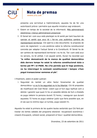 presenta una sol·licitud a l’administració, aquesta ha de fer una
      autorització prèvia i permetre que aquella iniciativa vagi endavant.
   4. Estem en temps de la societat de la informació. Més administració
      electrònica i menys administració presencial.
   5. El Senat tal i com avui està plantejat no té sentit per tant hauríem de
      canviar el sentit que avui té i fer-ne una autèntica cambra de
      representació territorial. CiU apel·la a dos documents: la proposta de
      canvi de reglament i a una ponència sobre la reforma constitucional
      concreta per adaptar l’actual Senat a la Constitució. El Senat ha de
      ser cambra de representació territorial i no ho és. Tal i com està avui
      no serveix, no té utilitat. I en aquest sentit, Duran ha recordat que
      “la millor demostració de la manca de qualitat democràtica
      dels darrers temps ha estat la reforma constitucional duta a
      terme pel PP i el PSOE. No s’ha permès que hi hagi ponència,
      no ha intervingut la comissió constitucional i tampoc s’han
      pogut transaccionar esmenes al ple”.


I finalment, sobre el poder judicial:
   1. Seguretat    és   també   un      altre   factor   fonamental   de   qualitat
      democràtica i si no hi ha seguretat no hi ha llibertat. CiU té propostes
      de modificació del Codi Penal: volem que el furt sigui tipificat com a
      delicte i garantir que quan hi ha un possible delicte de furt o d’estafa
      es pugui detenir la persona durant 72 hores; i assegurar que durant
      aquestes 72 hores es pugui celebrar judici que faria possible que, en
      el cas que la víctima sigui un turista, pugui assistir-hi.


Aquesta ha estat la primera de les quatre taules sectorials que CiU farà per
tractar els temes cabdals del programa electoral: recuperació econòmica i
creació d’ocupació, cohesió social, preparant el futur i qualitat democràtica.


                                            Divendres, 23 de setembre de 2011




                                                                                 4
 
