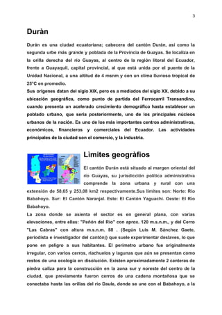 3
Duràn
Durán es una ciudad ecuatoriana; cabecera del cantón Durán, así como la
segunda urbe más grande y poblada de la Provincia de Guayas. Se localiza en
la orilla derecha del río Guayas, al centro de la región litoral del Ecuador,
frente a Guayaquil, capital provincial, al que está unida por el puente de la
Unidad Nacional, a una altitud de 4 msnm y con un clima lluvioso tropical de
25°C en promedio.
Sus orígenes datan del ​siglo XIX​, pero es a mediados del ​siglo XX​, debido a su
ubicación geográfica, como punto de partida del ​Ferrocarril Transandino​,
cuando presenta un acelerado crecimiento demográfico hasta establecer un
poblado urbano, que sería posteriormente, uno de los principales núcleos
urbanos de la nación. Es uno de los más importantes centros administrativos,
económicos, financieros y comerciales del Ecuador. Las actividades
principales de la ciudad son el comercio, y la industria.
Lìmites geogràfios
El cantón Durán está situado al margen oriental del
río Guayas, su jurisdicción política administrativa
comprende la zona urbana y rural con una
extensión de 58,65 y 253,08 km2 respectivamente.Sus límites son: Norte: Río
Babahoyo. Sur: El Cantón Naranjal. Este: El Cantón Yaguachi. Oeste: El Río
Babahoyo.
La zona donde se asienta el sector es en general plana, con varias
elevaciones, entre ellas: "Peñón del Río" con aprox. 120 m.s.n.m., y del Cerro
"Las Cabras" con altura m.s.n.m. 88 . (Según Luis M. Sánchez Gaete,
periodista e investigador del cantón)) que suele experimentar deslaves, lo que
pone en peligro a sus habitantes. El perímetro urbano fue originalmente
irregular, con varios cerros, riachuelos y lagunas que aún se presentan como
restos de una ecología en disolución. Existen aproximadamente 2 canteras de
piedra caliza para la construcción en la zona sur y noreste del centro de la
ciudad, que previamente fueron cerros de una cadena montañosa que se
conectaba hasta las orillas del río Daule, donde se une con el Babahoyo, a la
 