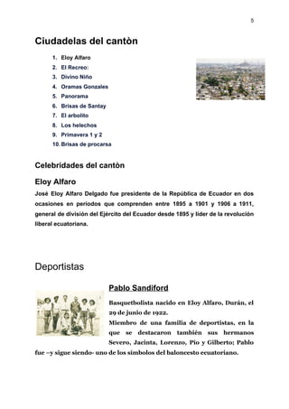5
Ciudadelas del cantòn
1. Eloy Alfaro
2. El Recreo:
3. Divino Niño
4. Oramas Gonzales
5. Panorama
6. Brisas de Santay
7. El arbolito
8. Los helechos
9. Primavera 1 y 2
10. Brisas de procarsa
Celebridades del cantòn
Eloy Alfaro
José Eloy Alfaro Delgado fue presidente de la República de Ecuador en dos
ocasiones en períodos que comprenden entre 1895 a 1901 y 1906 a 1911,
general de división del Ejército del Ecuador desde 1895 y líder de la revolución
liberal ecuatoriana.
Deportistas
Pablo Sandiford
Basquetbolista nacido en Eloy Alfaro, Durán, el
29 de junio de 1922.
Miembro de una familia de deportistas, en la
que se destacaron también sus hermanos
Severo, Jacinta, Lorenzo, Pío y Gilberto; Pablo
fue –y sigue siendo- uno de los símbolos del baloncesto ecuatoriano.
 