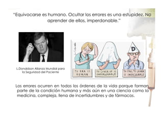  “Equivocarse es humano. Ocultar los errores es una estupidez. No
aprender de ellos, imperdonable.”

L.Donaldson Alianza Mundial para
la Seguridad del Paciente

Los errores ocurren en todos los órdenes de la vida porque forman
parte de la condición humana y más aún en una ciencia como la
medicina, compleja, llena de incertidumbres y de fármacos.

 