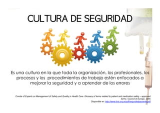 CULTURA	 DE	 SEGURIDAD

Es una cultura en la que toda la organización, los profesionales, los
procesos y los procedimientos de trabajo estén enfocados a
mejorar la seguridad y a aprender de los errores
Comite of Experts on Management of Safety and Quality in Health Care. Glossary of terms related to patient and medication safety – approved
terms. Council of Europe. 2005
Disponible en: http://www.bvs.org.ar/pdf/seguridadpaciente.pdf

 