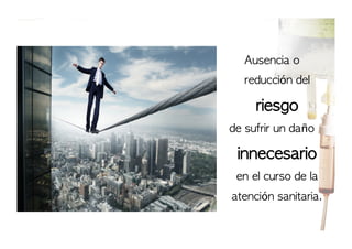 Ausencia	 o	 
reducción	 del	 

riesgo	 
de	 sufrir	 un	 daño	 

innecesario	 
en	 el	 curso	 de	 la	 
atención	 sanitaria.

 