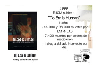 1999	 
El	 IOM	 publica:	 	 

	 “To	 Err	 is	 Human”
1	 año:
  -44.000	 y	 98.000	 muertes	 por	 
  EM	 	 EAS
  -7.400	 muertes	 por	 errores	 de	 
medicación
  -1	 cirugía	 del	 lado	 incorrecto	 por	 
día.

 