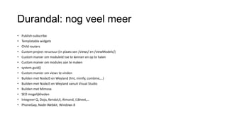 Durandal: nog veel meer
• Publish-subscribe
• Templatable widgets
• Child routers
• Custom project structuur (in plaats van /views/ en /viewModels/)

• Custom manier om moduleId toe te kennen en op te halen
• Custom manier om modules aan te maken
• system.guid()
• Custom manier om views te vinden
• Builden met NodeJS en Weyland (lint, minify, combine,…)
• Builden met NodeJS en Weyland vanuit Visual Studio
• Builden met Mimosa
• SEO mogelijkheden
• Integreer Q, Dojo, KendoUI, Almond, i18next,…
• PhoneGap, Node-Webkit, Windows 8

 