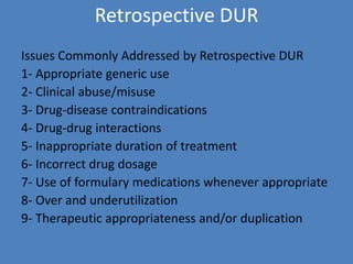 Retrospective DUR
Issues Commonly Addressed by Retrospective DUR
1- Appropriate generic use
2- Clinical abuse/misuse
3- Drug-disease contraindications
4- Drug-drug interactions
5- Inappropriate duration of treatment
6- Incorrect drug dosage
7- Use of formulary medications whenever appropriate
8- Over and underutilization
9- Therapeutic appropriateness and/or duplication
 