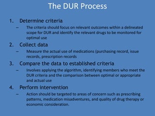 The DUR Process
1. Determine criteria
– The criteria should focus on relevant outcomes within a delineated
scope for DUR and identify the relevant drugs to be monitored for
optimal use
2. Collect data
– Measure the actual use of medications (purchasing record, issue
records, prescription records
3. Compare the data to established criteria
– Involves applying the algorithm, identifying members who meet the
DUR criteria and the comparison between optimal or appropriate
and actual use
4. Perform intervention
– Action should be targeted to areas of concern such as prescribing
patterns, medication misadventures, and quality of drug therapy or
economic consideration.
 
