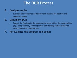The DUR Process
5. Analyze results
– Evaluate the outcomes and document reasons for positive and
negative results
6. Document DUR
– Report the findings to the appropriate team within the organization
(e.g., the pharmacy & therapeutics committee) and/or individual
prescribers when appropriate
7. Re-evaluate the program (on-going)
 