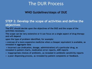 The DUR Process
WHO Guidelines/steps of DUE
STEP 2: Develop the scope of activities and define the
objectives
The DTC should decide upon the objectives of the DUE and the scope of the
activities necessary.
The scope can be very extensive or it can focus on a single aspect of drug therapy
and will depend
upon the type of problem identified, for example:
• overuse of a more expensive medicine when a cheaper equivalent is available, as
revealed in aggregate data
• incorrect use (indication, dosage, administration) of a particular drug, as
revealed in patient charts, medication error reports, ADR reports
• inappropriate choices of antibiotic, as revealed in antibiotic sensitivity reports
• a poor dispensing process, as revealed by patient complaints or feedback.
 