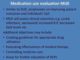 Medication use evaluation MUE
• Similar to DUE, emphasizes on improving patient
outcomes and individual’s Qol
• MUE will assess clinical outcomes e.g. cured
infections, decreased/ increased B.P, decreased
lipid levels etc.
Additional objectives may include
• Creating guidelines for appropriate drug
utilization
• Evaluating effectiveness of medical therapy
• Controlling medicine cost
• Areas for further education of HCPs
 