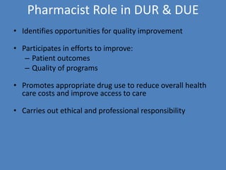 Pharmacist Role in DUR & DUE
• Identifies opportunities for quality improvement
• Participates in efforts to improve:
– Patient outcomes
– Quality of programs
• Promotes appropriate drug use to reduce overall health
care costs and improve access to care
• Carries out ethical and professional responsibility
 