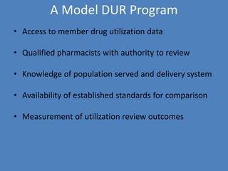 A Model DUR Program
• Access to member drug utilization data
• Qualified pharmacists with authority to review
• Knowledge of population served and delivery system
• Availability of established standards for comparison
• Measurement of utilization review outcomes
 