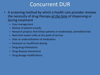 Concurrent DUR
• A screening method by which a health care provider reviews
the necessity of drug therapy at the time of dispensing or
during treatment
– Case management
– Review of patient records
– Research projects that follow patients in randomized, controlled trials
– Real-time system edits at the point of service
– Over or underutilization of medication
– Excessive or insufficient dosing
– Drug-drug interactions
– Drug-disease interactions
– Drug dosage modifications
 
