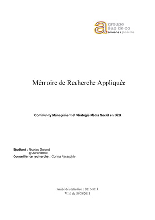 Mémoire de Recherche Appliquée



              Community Management et Stratégie Média Social en B2B




Etudiant : Nicolas Durand
           @Durandnico
Conseiller de recherche : Corina Paraschiv




                             Année de réalisation : 2010-2011
                                  V1.0 du 18/08/2011
 