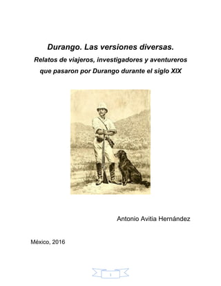 1
Durango. Las versiones diversas.
Relatos de viajeros, investigadores y aventureros
que pasaron por Durango durante el siglo XIX
Antonio Avitia Hernández
México, 2016
 