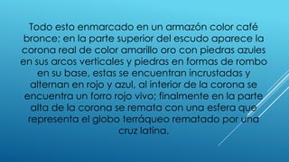 Todo esto enmarcado en un armazón color café
bronce; en la parte superior del escudo aparece la
corona real de color amarillo oro con piedras azules
en sus arcos verticales y piedras en formas de rombo
en su base, estas se encuentran incrustadas y
alternan en rojo y azul, al interior de la corona se
encuentra un forro rojo vivo; finalmente en la parte
alta de la corona se remata con una esfera que
representa el globo terráqueo rematado por una
cruz latina.
 