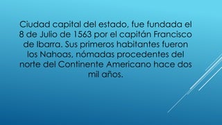 Ciudad capital del estado, fue fundada el
8 de Julio de 1563 por el capitán Francisco
de Ibarra. Sus primeros habitantes fueron
los Nahoas, nómadas procedentes del
norte del Continente Americano hace dos
mil años.
 