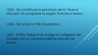 1554.- Se constituye la provincia de la "Nueva
Vizcaya" al conquistar la región Francisco Ibarra.
1563.- Se fundo la Villa Guadiana.
1621.- El Rey Felipe IV le otorgo la categoría de
Ciudad con su correspondiente escudo de
Armas.
 