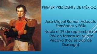 PRIMER PRESIDENTE DE MÉXICO
José Miguel Ramón Adaucto
Fernández y Félix
Nació el 29 de septiembre de
1786 en Tamazula, Nueva
Vizcaya (hoy estado de
Durango)
 