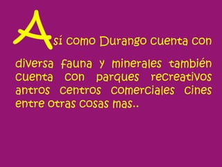 A     sí como Durango cuenta con

diversa fauna y minerales también
cuenta con parques recreativos
antros centros comerciales cines
entre otras cosas mas..
 