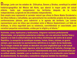 Durango, junto con los estados de       Chihuahua, Sonora y Sinaloa, constituyó la unidad
histórico-geográfica del México del Norte, que abarcó la mayor parte del actual
milenio, hasta que reorganizaron los territorios después de la lucha
independentista, surgiendo de ella entidades independientes.
Esta amplia zona representó el corredor natural que ofrece la Sierra Madre Occidental a
las tribus toltecas y nahuatlatas, que aprovecharon los accidentes propios de las grandes
conformaciones pétreas, para sobrevivir a lo agreste del territorio. Las cuevas
representaron para las tribus que circulaban entre el México Septentrional y el Valle de
Anáhuac, la única seguridad para su existencia, convirtiéndose en casa-estado, para
constituir pequeñas comunidades, unidas por la religión y el idioma. º

Huicholes, coras, tepehuanos y tarahumaras, integraron naciones perfectamente
diferenciadas, con propósitos sedentarios evidentes, con una estructura familiar firme y
dejando a un lado la actitud belicosa de las tribus chichimecas del centro de la actual
República. La excepción la constituyen acaxees, humas, hinas y xiximes, en guerra
siempre, pero buscando los asentamientos definitivos en la región de las Quebradas.
Por el margen oriental del estado se descubre una zona longitudinal que va del actual
estado de Zacatecas a la región lagunera, entre las entidades de Coahuila y Durango; los
indios laguneros y chichimecas recorren indistintamente esta zona, caracterizándose por
su actitud rebelde, inestable y por su tendencia a la caza y a la recolección como fuentes
de abastecimiento. Su desnudez y costumbres religiosas también los identifican.
 