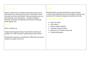 NOLA HELDU:
Basauri erditik hasten da ibilbidea.Ezkerretara jotzen duzu N-
634a hartuz.Gero eskumara jotzen duzu E-70/A8-8tik eta 88.
irteeratik uzten diozu autobideari. Errotonda bateraino joan eta
han lehenengo irtera hartu gazteiz – durango norabidera.
Hurrengo errotondan Atxiskikaleko irtera hartu eta Durango
erdian egongo zara.
KLIMA:
Klima ozeanikoa da.
Tenperaturak:Neguak freskoak, bataz besteko tenperatura 6
gradukoa da. Udak freskoak,22 gradukoak.gutxi gora behera
Prezipitazioak ugariak eta erregularrak (1500mm)eta maximoak
udazken eta neguan izaten dira.
P
AISAIA
Ibaizabal ibaiak sortutako lautada batean dago kokatuta.
2 erreka daude Mañariko Ibaia eta Larrinagatxu errekako urak
jasotzen ditu. Durango herriguneak monumentu asko ditu.
LEKU INTERESGARRIAK
• Santa Ana arkua
• Alde zaharra
• Sortzez Garbien Basilika
• Urkiolako Parque Naturala
• Bekotorre eta Etxaburu dorretxeak
• Zelaieta kulturgunea
 