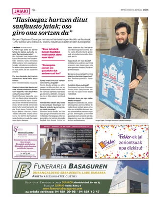 2017ko urriaren 6a, barikua | anboto10
“Ilusioagaz hartzen ditut
sanfausto jaiak; oso
giro ona sortzen da”
Bingen Elgetaren ‘Durangar nortasuna’ kartelak iragarriko ditu sanfaustoak;
1.000 euroko saria irabazi du diseinu industriala ikasten ari den durangarrak
MUSIKA Aitziber Basauri
Lehenengo aldia da kartel
lehiaketa batera aurkeztu za-
rela? Zerk animatu zaitu?
Bai. Bilboko Aste Nagusirako
kartel lehiaketara ere aurkez-
teko nintzen, baina berandu
ibili nintzen. Gero sanfaustoe-
tarako lehiaketara aurkezte-
ko aukera izan nuen eta aurre-
ra egin nuen. Bi lan aurkeztu
nituen.
Eta zure lanetako bat izan da
aukeratua. Nola hartu duzu
berria?
Ezin sinetsita! Baina oso pozik.
Diseinu industriala ikasten ari
zara. Horrek sorkuntza proze-
suan lagundu izan dizu? Nola
sortu zitzaizun ideia?
Neurri batean lagundu izan
dit, bai. Beste ideia bategaz la-
nean nenbilela sortu zitzai-
dan. Esne tetrabrik batean iku-
sitako irudi batetik atera nuen
ideia: behi baten buruaren for-
ma ikusi nuen, hainbat ber-
bagaz beteta. Hartara, Santa
Anako arkuaren irudia hartu
nuen, eta horren barruan sar-
tzeko berba zerrenda bat osatu
nuen lagun bategaz.
Santa Anako arkua da kartela-
ren oinarria. Zergatik?
Santa Anako arkua oso adie-
razgarria dela uste dut, eta au-
kera ematen zidan hainbat ber-
ba barruan sartzeko. Kurutzia-
ga gurutzea, adibidez, estuagoa
da eta ez ditu aukera berdinak
ematen.
Hainbat hitz batzen ditu Santa
Anako arkuak. ‘Durangar nor-
tasuna’ erakutsi gura izan du-
zu modu horretan?
Hainbat berba daude, bai. Ba-
tzuk jaiagaz lotutakoak eta bes-
te batzuk, Durangogaz. Duran-
garrekin eta jaiekin lotutako
berbak dira denak. Urdin ko-
lorea aukeratu dut, horixe de-
lako Durangoko kolorea. Zu-
riz idatzi ditut berbarik gehie-
nak, eta nabarmentzeko dire-
nak, gorriz.
Ingurukoek zer esan dizute?
Lehiaketara aurkeztu aurretik
erakutsi nien ingurukoei, eta
asko gustatu zitzaien. Pozik na-
go emaitzagaz.
Berezia da zuretzat herriko
jaiak zure kartelak iragartzea?
Bai. Ilusioa egiten dit. Pozte-
koa da.
Nola bizi dituzu zuk jaiak?
Ilusioagaz hartzen ditut san-
fausto jaiak. Oso giro ona sor-
tzen da eta egun osoan daude
ekitaldiak.
Pentsatu duzu zer egin iraba-
zitako sariagaz?
Mugikorra aldatuko dut, zahar-
kituta geratu zait eta. Behar di-
tudan beste zenbait gauza eros-
teko ere erabiliko dut zati bat,
eta gainontzekoa aurreztu egin-
go dut. Durangoko jaietan ere
gastatuko dut sariaren zati bat.
Lagunei ere pote bat ordaindu-
ko diet sanfaustoetan. Bingen Elgeta ‘Durangar Nortasuna’ izeneko kartelagaz.
“Esne tetrabrik
batean ikusitako
irudi batetik atera
nuen ideia”
“Durangoko
jaietan ere
gastatuko dut
sariaren zati bat”
 