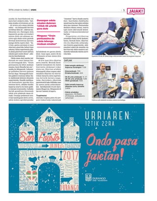 2017ko urriaren 6a, barikua | anboto 5
Eguenero 30 eta 40 artean dago odola ematen duten durangarren kopurua.
Odola ez ezik plaketak emateko aukera ere badago.
azaldu du Santibañezek eta
joera hori orokorra dela. “Adi-
neko jendea erretiratzen ari da
—65 urtera arte eman daiteke
odola— eta belaunaldi berrien
erreleboa falta da”, adierazi du.
Edozelan ere, Durangon mila
lagunetik gorako zerrendari
eusten diote eta adinean au-
rrera egin ahala orain gazteak
direnak kontzientzia hartzen
joango direla espero dute. “Sa-
rritan, gaztea zarenean ez zara
ohartzen gizarteko beharrizan
askotaz, baina esperientzia pila-
tuahalagizartearizeurealetxoa
eskaini guraizatendiozu”,adie-
raziduSantibañezek.
Odola eman ahal izateko bal-
dintzak ere sasoi batean bai-
no zorrotzagoak dira. “Orain
pentsaezina da lehen moduan
ematea, beste filosofia bat zen”,
azaldu du Minguezek. Lehenen-
go galbahea harrera gunean
bertan dago. Hautagaiek hain-
bat galderei erantzun behar die-
te, baldintzak betetzen dituztela
segurtatzeko. Handik medikua-
ren kontsultara igaroko dira
tentsioa hartu, odoleko burdin
kopurua neurtu eta beste galde-
ra batzuei erantzuteko. Galbahe
horiek gainditzen dituztenek
odola zein plaketak eman di-
tzake. Oraingo prebentzio neu-
rriak handiagoak diren arren,
odola hobeto aprobetxatzeko
baliabideak ere garatu direla
diote. Gaur egun, astero 30 eta
40 donazio artean izaten dira
Durangon.
48 urte joan dira elkartea
sortu zenetik. Besteak beste,
Gabriel Gonzalezen eta Anton
Garciaren ekimenari esker
eratu zen. Elorrion urtebete
lehenagotik abian zegoen odol-
emaileen elkartea eta elorria-
rrekin batzartu ziren esperien-
tzia bertatik bertara ezagu-
tzeko. Harrezkero, elkarteak
parentesirik bako ibilbidea izan
du unean uneko arduradune-
kin. Santibanezek 42 urte dara-
matza Mugarran, Minguezek 25
batetaCanetek10inguru.
Txupinazoa
Jaietako txupina piztu eta pre-
goia irakurtzeko eskaintzak
“ezustean” hartu zituela onartu
dute. Santibañez Zaldibarko
mendimartxabategitenzebilen
deia jaso zuenean. Pentsatzeko
denbora eskatu ostean, onartu
egin zuten odol-emaile denen-
tzako errekonozimendutzat
hartuta.
Pregoiaren zirriborroa
oraindino findu barik daukate,
baina, besteak beste, elkartea-
ren eta elkarteko arduradu-
nen historia gogoratzeko, odol-
emaileei eskerrak emateko eta
herritarrak odola ematera ani-
matzeko baliatuko dutela aurre-
ratudute.
DATUAK
· Odol-emaile aktiboen
kopurua Durangon: 1.129
· Gizonezkoak: 705
· Emakumezkoak: 424
· 18-25 urte artekoak: % 7,7
· 26-45 urte artekoak: %36
· 46tik gorakoak: %55
· Odol-emaile kopurua
elkartea sortu zenetik:
3.600
· Odola emateko:
eguenero, 16:30etik
21:00etara, anbulatorio
zaharrean
Durangon odola
ematen dutenen
%55ek 46 urtetik
gora dute
Minguez: “Orain
pentsaezina da
odola lehengo
moduan ematea”
 