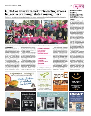 2017ko urriaren 6a, barikua | anboto
GUKAko euskaltzaleek urte osoko jarrera
baikorra eramango dute txosnagunera
Aurten ere jan-edana, giro euskalduna eta konpainia ona eskainiko ditu, besteak beste, GUKAk jaietan
EUSKALGINTZA I. E.
Azken sei urteetan bezala, aur-
tengo sanfausto jaietan ere Du-
rangoko euskaltzaleen karpa
atonduko dute Durangoko txos-
nagunean. Kurutziaga kale-
ko iturri ondoan egongo da,
aurten, AEK, Euskal Herrian
Euskaraz, Ibaizabal ikastola eta
Berbaro Taldea biltzen dituen
GUKAtaldearentxosna.
Jan-edanerako aukera eze-
zik, musika eskaintza berezia
ere egongo da jaietan GUKAko
txosnan: DJ Kool-ek (urriaren
11n), eta DJ Elepuntok (urria-
ren 21ean) euskal musika ipini-
ko dute euskaltzaleen gunean.
Txosnagunean euskal musika-
ren protagonismoa bermatzeko
helburuz gonbidatu dituzte bi
DJhoriekGUKAra.
Azken urteetan arrakasta
handia izan duten mezu ironiko
eta umoretsudun txapen labeka-
da berria izango da eskuragai
euskaltzaleenDurangokojaieta-
kogunean,doan.
Txapez gain, zapiak ere izan-
go dira, gainera, aurten. Jaiei
giro euskaltzalea eta kolore bi-
zia emateko asmoz, Etorkizuna
euskaraz dator lemadun zapiak
atera dituzte, eta euro batean
salduko dituzte. GUKAren alda-
rriagaz bat egiten duten herri-
tar guztiak animatu dituzte jaie-
tanzapihorisoineaneramatera.
Urte osoan bezala, jaietan ere
Durangon euskaraz bizitzeko
aukerak sortzen dabiltzan he-
rritarrek osatzen dute GUKA
kolektiboa. Sanfaustoetan du-
rangarren arteko komunika-
zioa euskaraz izatea bultzatu
gura dute, eta harreman horiek
garatzeko gune zabala eskai-
niko dute Kurutziaga kaleko
txosnan: giro euskalduna, kon-
painia ona, eta jan-edana izango
diraaukerangunehorretan.
Sanfaustoak euskaraz goza-
tzeko deia egin dute. “Euskaraz
bizitzeko aukerak behar ditugu,
eta aukera horiek aprobetxatze-
kogogozgara”esandute.
9
‘Etorkizuna euskaraz dator’ lemadun zapiak atera ditu GUKAk, aurten. Euro batean egongo dira eskuragai Kurutziaga kaleko GUKAren karpan.
Sanfaustoetan
lau DJk
dantzan jarriko
dute Plateruena
MUSIKA I. E.
Aitzol, Ainhoa, Ruben eta Kar-
los DJek osatutako kanta ze-
rrendek girotuko dituzte Pla-
terueneko gauak aurtengo
San Faustoetan. Barikuetako
saioetan eszenatokitik arituko
dira DJak, eta kabinatik, zapa-
tuetan. Helburu beragaz aritu-
ko dira laurak: beraien kanta
zerrendagaz Plateruenean bil-
tzendenjendeadantzaraztea.
Aitzol abadiñarrak “mu-
sika berria eta klasikoagoa”
uztartuko ditu urriaren 12 eta
20ko saioetan. Ruben Costas
iurretarrak, bestalde, urria-
ren 14an eskainiko du pop,
rock, ska, eta hip-hop doinuek
osaturiko bere kanta zerren-
da. Duela zortzi urtetik dihar-
du Costasek Durangoko Kafe
Antzokian musika jartzen eta
Gau Elektronikoen antolatzai-
leetakobatizanzen.
Urriaren 21ean Ainhoaren
eskutik joango da Platerue-
neko goizaldera arteko soinu
banda. Ohi duen bezala, “de-
netik” ipiniko duela dio. Oso
estilo desberdinetako kantak
bata bestearen ostean, “tran-
tsiziorikbarik”ipintzekoerre-
parorikezduelaaurreratudu.
Urriaren 11n eta 13an, San
Faustoetan musika jartzen
lehenengoa Karlos iurretarra
izango da. Rocka, popa zein
elektronika ipiniko du jendea
dantzaraanimatzeko.
Sanfaustoak
euskaraz
gozatzeko deia
egin dute
Kool eta Elepunto
DJen saioak
izango dira
GUKAko karpan
 