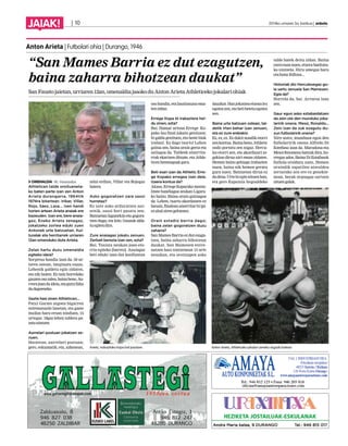 JAIAK! | 10 2014ko urriaren 3a, barikua | anboto 
Anton Arieta | Futbolari ohia | Durango, 1946 
“San Mames Barria ez dut ezagutzen, 
baina zaharra bihotzean daukat” 
San Fausto jaietan, urriaren 12an, omenaldia jasoko du Anton Arieta Athleticeko jokalari ohiak 
OMENALDIA M. Onaindia 
Athleticen talde oroitueneta-ko 
baten parte izan zen Anton 
Arieta durangarra, 1964tik 
1974ra bitartean. Iribar, Villar, 
Rojo, Sáez, Lasa... Izen handi 
horien artean Arieta anaiak ere 
bazeuden. Izan ere, bere anaia-gaz, 
Eneko Arieta zenagaz, 
jokatzeko zortea eduki zuen 
Antonek urte batzuetan. Kul-turalak 
eta herritarrek urriaren 
12an omenduko dute Arieta. 
Zelan hartu duzu omenaldia 
egiteko ideia? 
Sorpresa handia izan da. 50 ur-teren 
ostean, imajinatu ezazu. 
Lehenik galdetu egin zidaten, 
eta nik baietz. Ez naiz horrelako 
gauzen oso zalea, baina beno. Au-rrera 
joan da ideia, eta gutxi falta 
da dagoeneko. 
Gazte hasi zinen Athleticen... 
Patxi Garate zegoen bigarren 
entrenatzaile lanetan, eta gazte 
mailan hara eroan ninduen, 15 
urtegaz. 18gaz lehen taldera pa-satu 
nintzen. 
Aurrelari postuan jokatzen ze-nuen. 
Hasieran, aurrelari postuan; 
gero, eskumatik; eta, azkenean, 
zelai erdian, Villar eta Rojogaz 
batera. 
Asko gogoratzen zara sasoi 
horretaz? 
Ez uste asko arduratzen nai-zenik, 
sasoi hori pasatu zen. 
Batzuetan lagunekin-eta gogora-tzen 
dugu, eta kito. Gauzak alda-tu 
egiten dira. 
Zure anaiagaz jokatu zenuen. 
Zerbait berezia izan zen, ezta? 
Bai. Taxista neukan joan-eto-rria 
egiteko [barrez]. Anaiagaz 
beti eduki izan dut konfiantza 
oso handia, eta lasaitasuna ema-ten 
zidan. 
Errege Kopa bi irabaztera hel-du 
zinen, ezta? 
Bai. Hamar urtean Errege Ko-pako 
lau final jokatu genituen; 
bi galdu genituen, eta beste biak 
irabazi. Ez dago txarto! Lehen 
gaitza zen, baina orain geroz eta 
zailagoa da. Taldeek atzerrita-rrak 
ekartzen dituzte, eta Athle-ticen 
hemengoak gara. 
Beti esan izan da Athletic Erre-ge 
Kopako erregea izan dela. 
Izaera kontua da? 
Akaso, Errege Koparako menta-litate 
handiagoa zeukan Ligara-ko 
baino. Baina orain gaitzagoa 
da. Lehen, txarto akordatzen ez 
banaiz, finalean atzerritar bi ipi-ni 
ahal ziren gehienez. 
Orain estadio berria dago; 
baina zelan gogoratzen duzu 
zaharra? 
San Mames Barria ez dut ezagu-tzen, 
baina zaharra bihotzean 
daukat. San Mamesen entre-natzen 
hasi nintzenean 15 urte 
neuzkan, eta oroitzapen asko 
dauzkat. Han jokatzea etxean lez 
egotea zen, eta beti beteta egoten 
zen. 
Baina urte batzuen ostean, tal-detik 
irten behar izan zenuen, 
eta ez zure erabakiz. 
Ez, ez, ez. Ez dakit nondik etorri 
zen kontua. Baina beno, Athletic 
ondo portatu zen nigaz. Hercu-les 
etorri zen, eta akordioari ze-gokion 
dirua niri eman zidaten. 
Hemen baino gehiago irabazten 
nuen, baina nik hemen geratu 
gura nuen. Batzuetan dirua ez 
da dena. Urte bi egin nituen han, 
eta gero Espainia hegoaldeko 
talde batek deitu zidan. Baina 
ezetz esan nuen, etxera bueltatu-ko 
nintzela. Hiru umegaz hara 
eta hona ibiltzea... 
Historiak dio Herculesegaz go-la 
sartu zenuela San Mamesen. 
Egia da? 
Horrela da, bai. Arraroa izan 
zen. 
Gaur egun asko eztabaidatzen 
da zein ote den munduko joka-laririk 
onena. Messi, Ronaldo... 
Zein izan da zuk ezagutu du-zun 
futbolaririk onena? 
Nire ustez, munduan egon den 
futbolaririk onena Alfredo Di 
Estefano izan da. Maradona eta 
Messi fenomeno batzuk dira, ho-rregaz 
ados. Baina Di Estafanok 
futbola eraldatu zuen. Hemen 
oraindik zapatilen atzealdea 
zertarako zen ere ez genekie-nean, 
berak orpoagaz sartzen 
zituen golak. 
Arieta, irabazitako kopa bat jasotzen. Anton Arieta, Athleticeko jokalari zeneko argazki batean. 
 