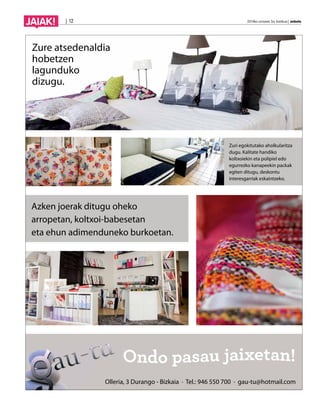 JAIAK! | 12 2014ko urriaren 3a, barikua | anboto 
Azken joerak ditugu oheko 
arropetan, koltxoi-babesetan 
eta ehun adimenduneko burkoetan. 
Zuri egokitutako aholkularitza 
dugu. Kalitate handiko 
koltxoiekin eta polipiel edo 
egurrezko kanapeekin packak 
egiten ditugu, deskontu 
interesgarriak eskaintzeko. 
Zure atsedenaldia 
hobetzen 
lagunduko 
dizugu. 
Olleria, 3 Durango - Bizkaia · Tel.: 946 550 700 · gau-tu@hotmail.com 
