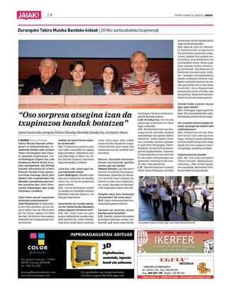 JAIAK! | 4 2014ko urriaren 3a, barikua | anboto 
“Oso sorpresa atsegina izan da 
txupinazoa bandak botatzea” 
Jaien hasierako pregoia Tabira Musika Bandak botako du, urriaren 10ean 
MUSIKA Itsaso Esteban 
Tabira Musika Bandan dihar-duten 
bi belaunalditako or-dezkariek 
botako dute urriaren 
10ean Durangoko San Faus-to 
jaietako txupinazoa. Lei-re 
Rodríguez Elgeta eta Lide 
Etxebarria Molina 16 eta 14 ur-teko 
klarinetistek, eta 1954tik 
bandan diharduen 81 urteko 
Manuel Parada Feijó perku-sionistak 
emango diete jaiei 
hasiera. Hiru txupineroekin eta 
Bandako presidentea eta tron-boi- 
jotzailea den Josu Otxo-torena 
Zabalzagaz egin dugu 
hitzordua. Landakon. 
Zelan hartu duzue txupinazoa 
botatzeko proposamena? 
Josu Otxotorena: Ez dugu seku-la 
horretan pentsatu, eta oso sor-presa 
polita izan da. Pentsatzen 
jarrita, baina, logikoa ere bada 
herrian 130-140 urte daramatzan 
erakunde bat txupinazorako ain-tzat 
hartzea. 
Jaietan zer parte-hartze eduki-ko 
du Bandak? 
J.O.: Txupinazoaz gainera, jaie-tako 
ohiko emanaldia ere egingo 
dugu domekan. Adinekoen egoi-tzan 
joko dugu 11:45ean, eta An-dra 
Mariko elizpean eskainiko 
dugu emanaldia, 13:00etan. 
Leire eta Lide, zelan egin du-zue 
bandarako bidea? 
Leire Rodríguez: Musika esko-lako 
gure irakasleak ere bandan 
jotzen du, eta berak proposatu 
zigun etortzea. 
J.O.: Lorena Rodríguez Ahedo 
da bandan ere badabilen musika 
eskolako irakasle bakarra, eta 
beragaz dugu lotura. 
Inportantea da musika eskola-ren 
eta Tabira Musika Bandaren 
artean dagoen harreman hori? 
J.O.: Bai, noski; izan ere, gure 
asmoa taldekideak musika esko-latik 
ekartzea da. Lehen musika-riak 
beste modu batera etortzen 
ziren. Gaur egun, aldiz, askok 
euren musika ikasketen osaga-rritzat 
ulertzen dute banda. Eta 
etorkizuna hori da, errelebo hori 
ziurtatzea. 
Manuel: Galiziatik etortzean 
hemen harremanak egiteko 
modua izan zen banda? 
Manuel Parada: Lan bila etorri 
nintzen Galiziatik Durangora. 
Ourenseko Albarellos de Monte-rrey 
herritik etorri nintzen, eta 
hemen ez nuen inor ezagutzen, 
eta, noski, Durango eta duranga-rrak 
ezagutzeko aukera izan zen. 
Zergatik iraun duzu hainbeste 
urte bandan? Zer eman dizu? 
M.P.: Asko: alaitasuna batez ere, 
baina baita penaren bat ere. 
Gazteek zer jasotzen duzue 
bandan parte hartzetik? 
L.R.: Batetik, eskolan ikasitakoa 
praktikan ipintzeko modua, eta, 
bestetik, guk baino esperientzia 
handiagoa daukan jendearen-gandik 
ikasteko aukera. 
Lide Etxebarria: Partiturak 
azkarrago irakurtzen ere ikasi 
dugu, esaterako. 
J.O.: Musikariarentzat oso inte-resgarria 
da, bestalde, hainbat 
zuzendarigaz lan egiteko aukera 
edukitzea. Azken hamar urtee-tan, 
esaterako, lau-bost zuzenda-ri 
igaro dira Durangoko Tabira 
Bandatik, eta hori beti da aberas-garria 
musikariontzat. Zuzenda-ri 
bakoitzak bere erara ulertzen 
du obra baten interpretazioa, eta 
gomendio interesgarriak ema-ten 
ditu. Asko ikasten da. 
L.R.: Hainbat kontzertu eskaini 
behar izaten ditugunez, erronka 
da guretzat, eta lan handia egiten 
dugu obrak prestatzeko. 
J.O.: Egia da; izan ere, kontzer-tu 
bakoitzerako errepertorio 
bat prestatzea gustatzen zaigu. 
Lehen, bandak beti zeuden pro-zesioekin, 
pasodobleekin eta 
zartzuelekin lotuta. Baina gaur 
egun badago jendea denetari-ko 
partiturak –klasikoenak eta 
filmetako musikarenak, adibi-dez– 
bandako instrumentuekin 
jotzeko moldatzen dituena. Guk, 
Queen taldearen kantak eta mu-sika 
garaikidea ere jo izan dugu, 
esaterako. Jesus Egigurenen 
konposizioa jotzea erronka izan 
zen guretzat, baina lortu genuen. 
Duela bi urte estreinatu genuen. 
Zenbat kidek osatzen duzue 
gaur egun banda? 
J.O.: 15-20 lagun inguru gara fin-koak. 
Eta emanaldietarako talde-tik 
kanpoko jendea batzen zaigu. 
Zer moduzko harrera egiten di-zuete 
durangarrek kalerik kale 
zabiltzatenean? 
J.O.: Orokorrean oso ona. Kon-tzertuetan 
txalo asko jasotzen 
dugu. Saiakera egiten gabiltza, 
eta hein handi batean lortu dugu 
banda herrian ezaguna izatea. 
Are gehiago, maitatua ere bada. 
Historia luzea du bandak. 
J.O.: Bai, urte asko daramatza 
Tabira bandak. Badauzkagu, 
esaterako, 1.880. urteko banda-ren 
argazkiak, Bartolome Ertzi-lla 
zuzendari zen garaikoak. 
Durangoko Tabira Musika Bandako kideak | 2014ko sanfaustoetako txupineroak 
Goienkaleko jaietan kalejira egin zuen Tabira Musika Bandak. 
Manuel Parada Feijó, Lide Etxebarria Molina, Leire Rodríguez Elgeta eta Josu Otxotorena Zabalza bandako kideak. 
 