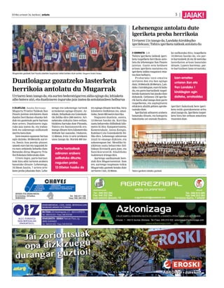 2014ko urriaren 3a, barikua | anboto 5 | JAIAK! 
Duatloiagaz gozatzeko lasterketa 
herrikoia antolatu du Mugarrak 
Urriaren 5ean izango da, eta aurten bederatzigarren aldia egingo du; lehiaketa 
albo batera utzi, eta duatloiaren inguruko jaia izatea da antolatzaileen helburua 
DUATLOIA Joseba Derteano 
Mugarra Triatloi Taldeak San 
Fausto jaietan antolatzen duen 
duatloi herrikoian ehunka hel-duk 
eta gaztetxok parte hartzen 
dute urtero. Duatloiaren ingu-ruko 
jaia izaten da, eta irabaz-leek 
eta azkenengo sailkatuek 
meritu bera dute. 
Izen-ematea egunean bertan 
egin daiteke, 09:00etatik aurre-ra, 
Santa Ana pareko plazan: 
umeek euro bat eta nagusiek hi-ru 
euro ordaindu beharko dute. 
Batutako dirua Mugarra Tria-tloi 
Eskolara bideratuko dute. 
Urtero legez, parte-hartzai-leak 
hiru adin tarteren arabera 
banatuko dituzte. Lehenengo, 
10:30ean hasita, 7 urtera arte-koen 
proba jokatuko dute. Lehe-nengo 
eta azkenengo tarteak 
arineketan egingo dituzte: Ar-tekale, 
Zeharkale eta Goienkale-tik 
ibiliko dira (300 metro). Ari-neketako 
zirkuitu bien erdian, 
bizikleta hartuko dute Pinondo, 
Tabira eta Santanostetik era-mango 
dituen hiru kilometroko 
ibilbide bat osatzeko. Ondoren, 
11:00etan, 8 eta 14 urte artekoen 
unea izango da. Horiek 600 me-tro 
egingo dituzte korrika, hiru 
kilometro bizIkletan eta, amai-tzeko, 
beste 600 metro korrika. 
Nagusien duatloia, ostera, 
12:00etan hasiko da. Korrika 
osatu beharreko ibilbideak kilo-metro 
bi ditu: Kanpatorrosteta, 
Komentukale, Antso Estegiz, 
Kalebarri eta Goienkaletik ibi-liko 
dira. Lehenengo sektorean 
itzuli bi emango dizkiote, eta 
azkenengoan bat. Mendiko bi-zikletan 
osatu beharreko ibil-bidean 
Errotatik gora joan, eta 
Santikurutzetik Abadiñoko 
txaletetara irtengo dira. 
Aurtengo sanfaustoak bere-ziak 
dira Mugarrarentzat. Izan 
ere, aurtengo txupinazo txikia 
Mugarrako gazteek botako dute 
urriaren 11an, 12:30ean. 
Lehenengoz antolatu dute 
igeriketa proba herrikoia 
Urriaren 11n izango da, Landako kiroldegiko 
igerilekuan; Tabira igeriketa taldeak antolatu du 
IGERIKETA J.D. 
Tabira igeriketa taldeak igeri-keta 
txapelketa herrikoia anto-latu 
du lehenengoz San Fausto 
jaietan. Gazte zein helduen 
artean igeriketa sustatzea eta 
igeriketa taldea ezagutara ema-tea 
dute helburu. 
Probarako izen-ematea 
urriaren 8an eta 9an egingo 
dute, 18:00etatik 20:00etara, Lan-dako 
1 kiroldegian; euro bi balio 
du, eta parte-hartzaileek txapel-ketako 
kamiseta bat jasoko dute 
dohainik. Gehienez 150 igerila-rik 
hartu ahal izango dute parte 
txapelketan, eta azpiegituren 
edukiera ahalik gehien aprobe-txatuko 
dute. 
Igerilariak adinaren arabera 
banatuko dituzte, eta kategoria 
bakoitzeko sei onenak finalera-ko 
sailkatuko dira; txapelketa 
16:00etan hasiko da, eta par-te- 
hartzaileek 25 eta 50 metroko 
lasterketen artean banatuko 
dituzte. Luzera horretan, par-te- 
hartzaileen lana errazteko, 
igerilari bakoitzak bere igeri-keta 
estilo gustukoenean aritu 
ahal izango du. Igeriketa txapel-keta 
hiru bat orduan amaitzea 
itxaroten dute. 
Mugarrako gazteek San Fausto jaietako txupinazo txikia botako dute aurten. Mugarra Triatloi Taldea. 
Tabira igeriketa taldeko gazteak. 
Parte-hartzaileak 
adinaren arabera 
sailkatuko dituzte; 
nagusien proba 
12:00etan hasiko da 
Izen-ematea 
urriaren 8an eta 
9an Landako 1 
kiroldegian egin 
daiteke, arratsaldez 
 