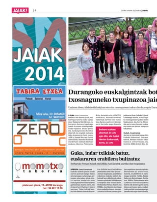 JAIAK! | 6 2014ko urriaren 3a, barikua | anboto 
Durangoko euskalgintzak botako txosnaguneko txupinazoa jaietan 
Urriaren 10ean, udaletxetik kalejiran etorrita, txosnagunean irakurriko du pregoia Durangoko GUKA Jone Guenetxea 
Kafe Antzokia eta ANBOTO 
jakinarazi dute Gukako kideek. 
Badatoz San Fausto jaiak, eta, 
astekaria). Aurreko urteetan 
Lehenengo urtean, Kurutziaga-ko 
horregaz batera, Guka egitas-moa. 
ekimenak harrera ezin hobea 
txosnagunean egokitu zuten 
Euskaraz bizi direnen eta 
izan duenez, aurten ere jaietan 
Guka gunea. Iaz, berriz, Pinon-don 
bizi gura dutenen topalekua 
parte hartzeko gogoz daudela 
sortu zuten beraien txokoa, 
izaten da urtero txosnaguneko 
eta aurten ere bertan izango du 
Guka espazioa. 2012az geroz-tik, 
Berbaro euskara 
kokalekua. 
euskalgintzako hainbat 
elkartek eta eragilek bultzatu-tako 
elkarteak 25 urte 
Gukak, txupinazoa 
ekimena da; hain zuzen, 
egin ditu, eta Euskal 
Aurten jai bereziak izango dira 
AEK-k, Euskal Herrian Euska-razek 
Gukako kideentzat. Izan ere, 
(EHE), Ibaizabal ikastolak 
Herrian Euskarazek, 
batetik, Berbaro euskara elkar-tearen 
eta Berbaro taldeak (Berbaro 
berriz, 35 urte 
25. urteurrena da, eta, 
euskara elkartea, Plateruena 
bestetik, EHEk 35 bete ditu, be- 
Guka, indar txikiak batuz, 
euskararen erabilera bultzatuz 
Berbaroko Fernan Ruizek eta EHEko Ane Zaratek jaurtiko dute txupinazoa 
PREGOIA Jone Guenetxea 
Gukako kideak pozik daude 
aurten jaietan izango duten 
aitorpenagaz. Lehenengo per-tsonan, 
pluralean leloa alda-rri 
hartuta, duela hiru urte 
euskalgintzaren batasunaren 
garrantziaz ohartu ziren, eta 
ekimen berri bat jarri zuten 
martxan. “Indar txikiak batu, 
eta bide beretik denok elkarre-kin 
ibilbide berri bati ekitea 
premiazkoa zela iritzi genion”. 
Jaietan txupinazoa jaurtitzeko 
eskaintza Gukako kideek ba-koitzak 
bere aldetik zein elkar-lanean 
egindako ibilbidearen 
aitorpena dela azaldu dute. 
Berbaroko Fernan Ruizek eta 
EHEko Ane Zaratek jardungo 
dute euskalgintzaren izenean. 
Aitzakia bi dituzte, aurten, jaie-tan 
ospakizun berezia egiteko: 
Berbaroren 25. urteurrena, 
batetik, eta EHEren 35. urte-muga, 
bestetik. “AEKn, Ibaiza-balen 
eta Kurutziagan, Berba-ron, 
EHEn, Plateruenean zein 
ANBOTO astekarian modu 
batera edo bestera parte hartu 
duten pertsonez gain, euskal-tzale 
guztiek txupinazoagaz go-zatzeko 
deia egin dute Gukatik. 
 