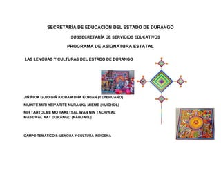 SECRETARÍA DE EDUCACIÓN DEL ESTADO DE DURANGO

                       SUBSECRETARÍA DE SERVICIOS EDUCATIVOS

                     PROGRAMA DE ASIGNATURA ESTATAL

LAS LENGUAS Y CULTURAS DEL ESTADO DE DURANGO




JIÑ ÑIOK GUIO GIÑ KICHAM DHA KORIAN (TEPEHUANO)

NIUKITE MIRI YEIYARITE NURANKU MIEME (HUICHOL)

NIH TAHTOLME MO TAKETSAL WAN NIN TACHIWAL
MASEWAL KAT DURANGO (NÁHUATL)




CAMPO TEMÁTICO 5: LENGUA Y CULTURA INDÍGENA
 