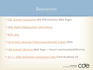 Resources
 CDE Teacher Evaluation (Ed Effectiveness Web Page)
 HESL Rubric/Application Information
 HESL wiki
 CO School Librarian Professional Growth Cohort Wiki
 CDE School Librarian Web Page – tinyurl.com/coschoollibraries

 21 st c. skills formative assessment links from Academy 20

 
