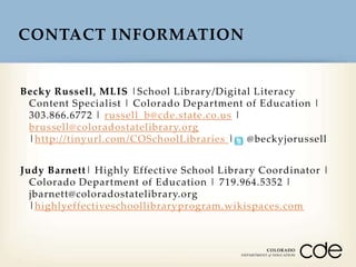 CONTACT INFORMATION

Becky Russell, MLIS |School Library/Digital Literacy
Content Specialist | Colorado Department of Education |
303.866.6772 | russell_b@cde.state.co.us |
brussell@coloradostatelibrary.org
|http://tinyurl.com/COSchoolLibraries | @beckyjorussell
Judy Barnett| Highly Effective School Library Coordinator |
Colorado Department of Education | 719.964.5352 |
jbarnett@coloradostatelibrary.org
|highlyeffectiveschoollibraryprogram.wikispaces.com

 