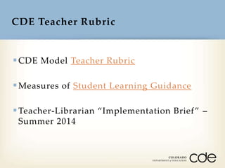 CDE Teacher Rubric

 CDE Model Teacher Rubric
 Measures of Student Learning Guidance
 Teacher-Librarian “Implementation Brief ” –
Summer 2014

 
