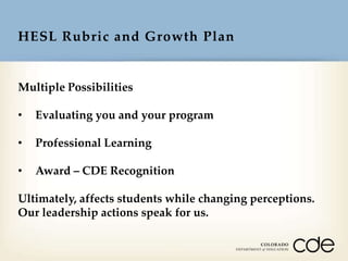HESL Rubric and Growth Plan

Multiple Possibilities
•

Evaluating you and your program

•

Professional Learning

•

Award – CDE Recognition

Ultimately, affects students while changing perceptions.
Our leadership actions speak for us.

 