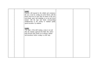 Drill#3
Students will respond to the whistle and commence
the race event by coming out of the blocks with the
heads down for no more than 20 metres of the race
track,hands apart and pumping in an up and down
manner with the legs and hands corresponding
simultaneously to the activity to maintain quality
speed execution by students.
Drill#4
The finale of the skill training comes to an end
after the students approach the finish line and/or
push forward their heads in an winning manner
and decelerate before coming to a full stop.
 