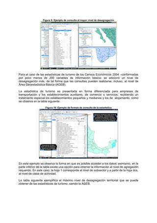 Figura 9: Ejemplo de consulta al mayor nivel de desagregación
Para el caso de las estadísticas de turismo de los Censos Económicos 2004 –conformadas
por poco menos de 200 variables de información básica- se adicionó un nivel de
desagregación más, de tal forma que las consultas pueden realizarse, incluso, al nivel de
Área Geoestadística Básica (AGEB).
La estadística de turismo es presentada en forma diferenciada para empresas de
transportación y los establecimientos auxiliares, de comercio o servicios, recibiendo un
tratamiento especial los establecimientos pequeños y medianos y los de alojamiento, como
se observa en la tabla siguiente.
Figura 10: Ejemplo de formas de consulta de la estadística
Ejemplo de despliegue según grupo de
información : Establecimientos
auxiliares; de comercio y servicios;
educativos, de hospedaje; pequeños y
medianos y empresas de transporte
Presentación de datos
según nivel de agregación
requerida de la actividad
económica
En este ejemplo se observa la forma en que es posible acceder a los datos; asimismo, en la
parte inferior de la tabla existe una opción para obtener la información al nivel de agregación
requerido. En este caso, la hoja 1 corresponde al nivel de subsector y a partir de la hoja dos,
al nivel de clase de actividad.
La tabla siguiente ejemplifica el máximo nivel de desagregación territorial que se puede
obtener de las estadísticas de turismo, siendo la AGEB.
 