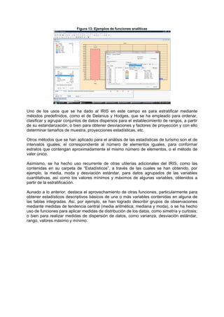 Figura 13: Ejemplos de funciones analíticas
Uno de los usos que se ha dado al IRIS en este campo es para estratificar mediante
métodos predefinidos, como el de Delanius y Hodges, que se ha empleado para ordenar,
clasificar y agrupar conjuntos de datos dispersos para el establecimiento de rangos, a partir
de su estandarización, o bien para obtener desviaciones y factores de proyección y con ello
determinar tamaños de muestra, proyecciones estadísticas, etc.
Otros métodos que se han aplicado para el análisis de las estadísticas de turismo son el de
intervalos iguales; el correspondiente al número de elementos iguales, para conformar
estratos que contengan aproximadamente el mismo número de elementos, o el método de
valor único.
Asimismo, se ha hecho uso recurrente de otras utilerías adicionales del IRIS, como las
contenidas en su carpeta de “Estadísticos”, a través de las cuales se han obtenido, por
ejemplo, la media, moda y desviación estándar, para datos agrupados de las variables
cuantitativas, así como los valores mínimos y máximos de algunas variables, obtenidos a
partir de la estratificación.
Aunado a lo anterior, destaca el aprovechamiento de otras funciones, particularmente para
obtener estadísticos descriptivos básicos de una o más variables contenidas en alguna de
las tablas integradas. Así, por ejemplo, se han logrado describir grupos de observaciones
mediante medidas de tendencia central (media aritmética; mediana y moda), o se ha hecho
uso de funciones para aplicar medidas de distribución de los datos, como simetría y curtosis;
o bien para realizar medidas de dispersión de datos, como varianza, desviación estándar,
rango, valores máximo y mínimo.
 