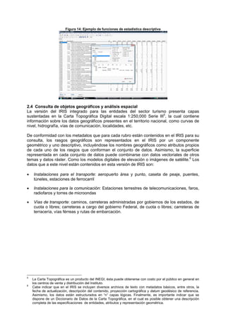 Figura 14: Ejemplo de funciones de estadística descriptiva
2.4 Consulta de objetos geográficos y análisis espacial
La versión del IRIS integrado para las entidades del sector turismo presenta capas
sustentadas en la Carta Topográfica Digital escala 1:250,000 Serie III5
, la cual contiene
información sobre los datos geográficos presentes en el territorio nacional, como curvas de
nivel, hidrografía, vías de comunicación, localidades, etc.
De conformidad con los metadatos que para cada rubro están contenidos en el IRIS para su
consulta, los rasgos geográficos son representados en el IRIS por un componente
geométrico y uno descriptivo, incluyéndose los nombres geográficos como atributos propios
de cada uno de los rasgos que conforman el conjunto de datos. Asimismo, la superficie
representada en cada conjunto de datos puede combinarse con datos vectoriales de otros
temas y datos ráster. Como los modelos digitales de elevación o imágenes de satélite.6
Los
datos que a este nivel están contenidos en esta versión de IRIS son:
• Instalaciones para el transporte: aeropuerto área y punto, caseta de peaje, puentes,
túneles, estaciones de ferrocarril
• Instalaciones para la comunicación: Estaciones terrestres de telecomunicaciones, faros,
radiofaros y torres de microondas
• Vías de transporte: caminos, carreteras administradas por gobiernos de los estados, de
cuota o libres; carreteras a cargo del gobierno Federal, de cuota o libres; carreteras de
terracería, vías férreas y rutas de embarcación.
5
La Carta Topográfica es un producto del INEGI; ésta puede obtenerse con costo por el público en general en
los centros de venta y distribución del Instituto.
6
Cabe indicar que en el IRIS se incluyen diversos archivos de texto con metadatos básicos, entre otros, la
fecha de actualización, descripción del contenido, proyección cartográfica y datum geodésico de referencia.
Asimismo, los datos están estructurados en “n” capas lógicas. Finalmente, es importante indicar que se
dispone de un Diccionario de Datos de la Carta Topográfica, en el cual es posible obtener una descripción
completa de las especificaciones de entidades, atributos y representación geométrica.
 