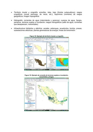 • Territorio insular y orografía: arrecifes, islas, bajo (fondos subacuáticos); rasgos
orográficos (zonas arenosas, de nieve, etc.), topónimos (nombres) de rasgos
geográficos; imagen hipsográfica
• Hidrografía: corrientes de agua (intermitente y perenne); cuerpos de agua, fangos,
pantanos, terrenos sujetos a inundación; rasgos hidrográficos (salto de agua, corrientes
que desaparecen, manantiales)
• Infraestructura hidráulica y eléctrica: canales, estanques, acueductos, bordos, presas;
subestaciones eléctricas, plantas generadoras de energía; líneas de transmisión
Figura 18: Ejemplo de territorio insular y orografía
Figura 19: Ejemplo de consulta de terrenos sujetos a inundación,
manantiales y fangos
 